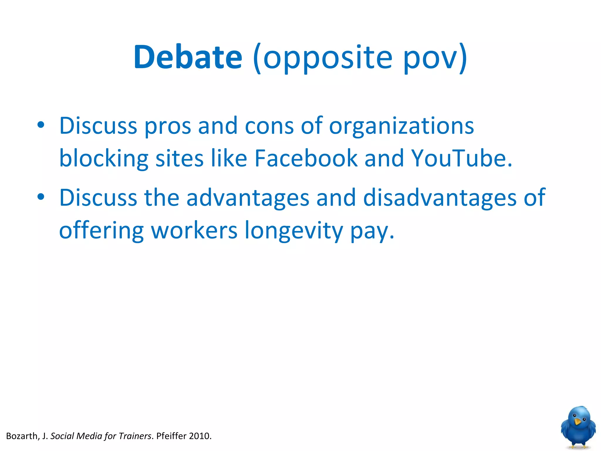 Debate  (opposite pov) Discuss pros and cons of organizations blocking sites like Facebook and YouTube. Discuss the advantages and disadvantages of offering workers longevity pay. Bozarth, J.  Social Media for Trainers . Pfeiffer 2010.  