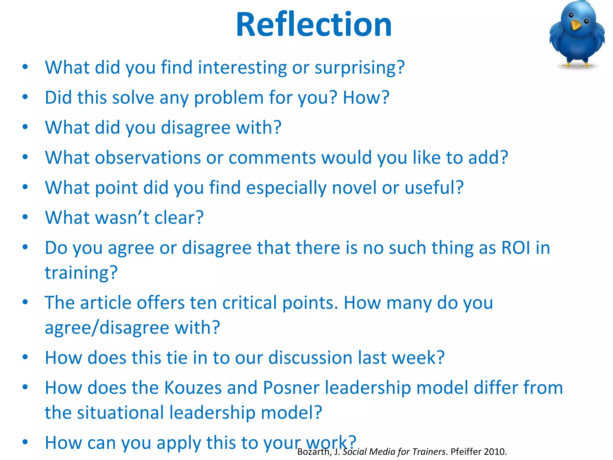 Reflection What did you find interesting or surprising? Did this solve any problem for you? How? What did you disagree with? What observations or comments would you like to add? What point did you find especially novel or useful? What wasn’t clear? Do you agree or disagree that there is no such thing as ROI in training? The article offers ten critical points. How many do you agree/disagree with? How does this tie in to our discussion last week?  How does the Kouzes and Posner leadership model differ from the situational leadership model? How can you apply this to your work? Bozarth, J.  Social Media for Trainers . Pfeiffer 2010.  