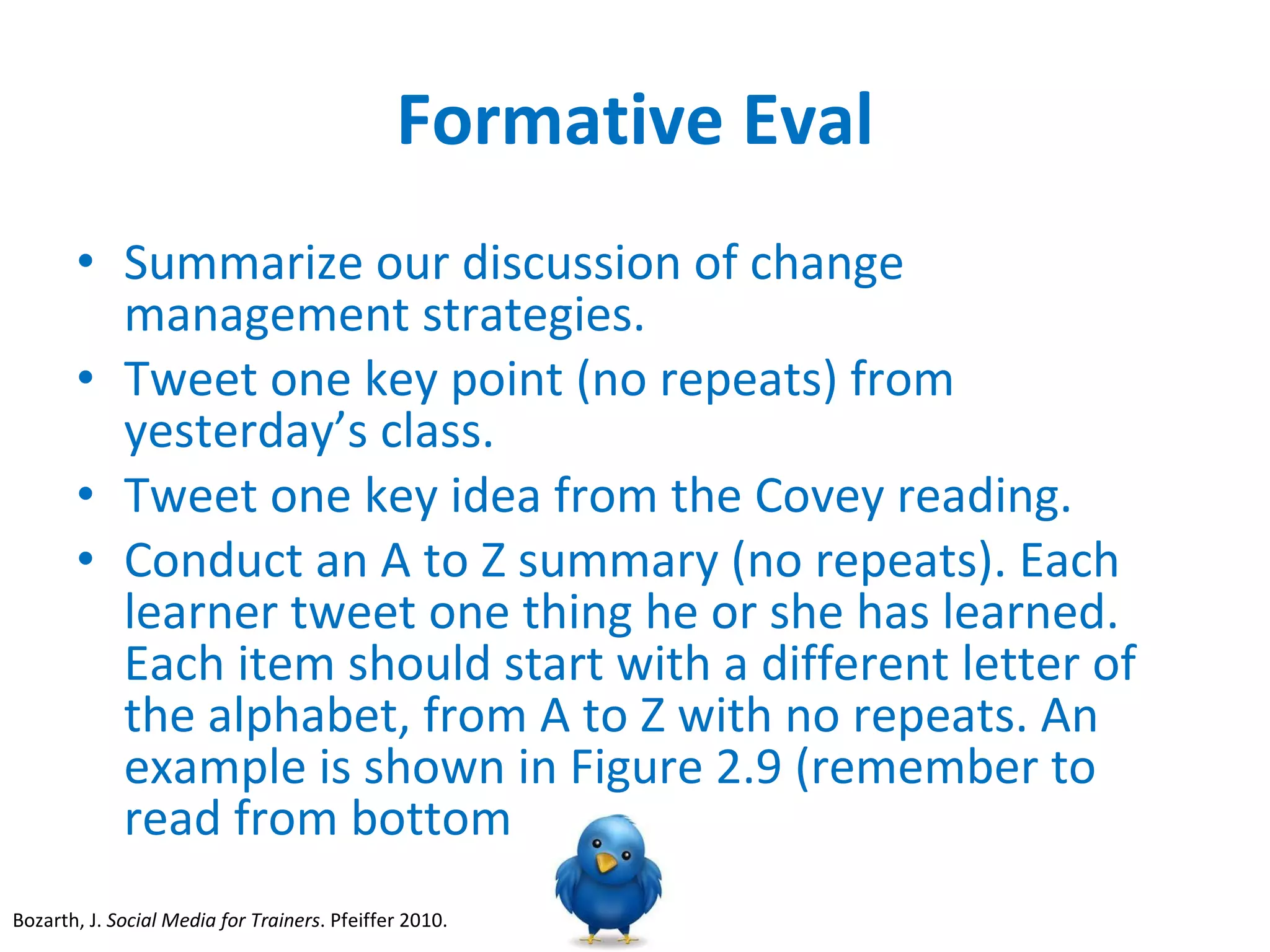 Formative Eval Summarize our discussion of change management strategies. Tweet one key point (no repeats) from yesterday’s class. Tweet one key idea from the Covey reading.  Conduct an A to Z summary (no repeats). Each learner tweet one thing he or she has learned. Each item should start with a different letter of the alphabet, from A to Z with no repeats. An example is shown in Figure 2.9 (remember to read from bottom  Bozarth, J.  Social Media for Trainers . Pfeiffer 2010.  