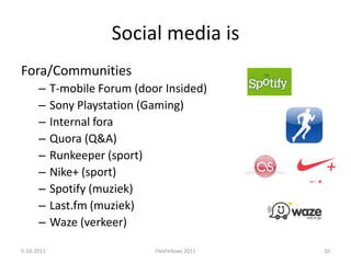 Social media isFora/CommunitiesT-mobile Forum (door Insided)Sony Playstation (Gaming)Internal foraQuora (Q&A)Runkeeper (sport)Nike+ (sport)Spotify (muziek)Last.fm (muziek)Waze (verkeer)5-10-201110FlexFellows 2011
