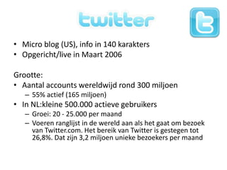 Twitter!Micro blog (US), info in 140 karaktersOpgericht/live in Maart 2006Grootte:Aantal accounts wereldwijd rond 300 miljoen55% actief (165 miljoen)In NL:kleine 500.000 actieve gebruikersGroei: 20 - 25.000 per maand Voeren ranglijst in de wereld aan als het gaat om bezoek van Twitter.com. Het bereik van Twitter is gestegen tot 26,8%. Dat zijn 3,2 miljoen unieke bezoekers per maand