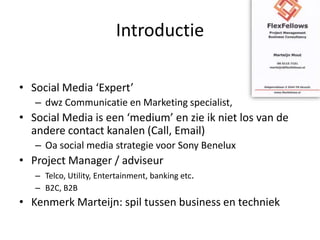 IntroductieSocial Media ‘Expert’ dwz Communicatie en Marketing specialist,Social Media is een ‘medium’ en zie ik niet los van de andere contact kanalen (Call, Email)Oa social media strategie voor Sony BeneluxProject Manager / adviseurTelco, Utility, Entertainment, banking etc.B2C, B2BKenmerk Marteijn: spil tussen business en techniek