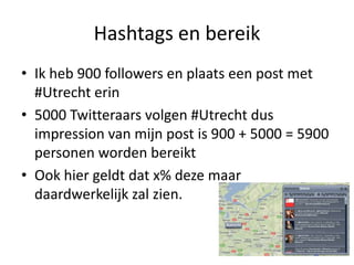 Hashtags en bereikIkheb 900 followers en plaatseen post met #Utrecht erin5000 Twitteraarsvolgen #Utrecht dus impression van mijn post is 900 + 5000 = 5900 personenwordenbereiktOokhiergeldtdat x% dezemaardaardwerkelijkzalzien.