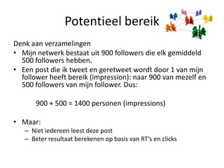 PotentieelbereikDenkaanverzamelingenMijnnetwerkbestaatuit 900 followers die elk gemiddeld 500 followers hebben. Een post die ik tweet en geretweetwordt door 1 van mijn follower heeftbereik (impression): naar 900 van mezelf en 500 followers van mijn follower. Dus:			900 + 500 = 1400 personen (impressions)Maar:Nietiedereenleestdeze postBeterresultaatberekenen op basis van RT’s en clicks