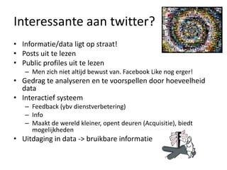 Interessanteaan twitter?Informatie/data ligt op straat!Posts uittelezenPublic profiles uittelezenMen zichnietaltijdbewust van. Facebook Like nogerger!Gedragteanalyseren en tevoorspellen door hoeveelheid dataInteractiefsysteemFeedback (ybvdienstverbetering)InfoMaakt de wereldkleiner, opentdeuren (Acquisitie), biedtmogelijkhedenUitdaging in data -> bruikbareinformatie