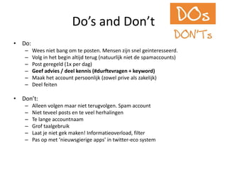 Do’s and Don’tDo:Wees niet bang om te posten. Mensen zijn snel geinteresseerd.Volg in het begin altijd terug (natuurlijk niet de spamaccounts)Post geregeld (1x per dag)Geefadvies / deelkennis (#durftevragen + keyword)Maak het account persoonlijk (zowelprivealszakelijk)DeelfeitenDon’t:Alleen volgen maar niet terugvolgen. Spam accountNiet teveel posts en te veel herhalingenTe langeaccountnaamGroftaalgebruikLaat je nietgekmaken! Informatieoverload, filterPas op met ‘nieuwsgierige apps’ in twitter-eco system