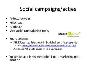 Social campaigns/actiesFollow/retweetPrijsvraagFeedbackMet social campaigning toolsVoorbeelden:KLM Surprise: 4sq check-in Schiphol en krijgpresentjeZie : http://www.youtube.com/watch?v=pqHWAE8GDEkAdidas is All, grote cross-media campaignVolgendestap is segmentatie! 1 op 1 marketing met locatie?