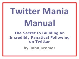 Twitter Mania
Manual
The Secret to Building an
Incredibly Fanatical Following
on Twitter
by John Kremer
 