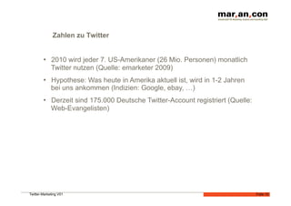 Zahlen zu Twitter


        •  2010 wird jeder 7. US-Amerikaner (26 Mio. Personen) monatlich
           Twitter nutzen (Quelle: emarketer 2009)
        •  Hypothese: Was heute in Amerika aktuell ist, wird in 1-2 Jahren
           bei uns ankommen (Indizien: Google, ebay, …)
        •  Derzeit sind 175.000 Deutsche Twitter-Account registriert (Quelle:
           Web-Evangelisten)




Twitter-Marketing V01                                                           Folie 10
 