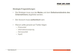 Strategie-Fragestellungen
            •  Die Strategie muss aus der Marke und dem Selbstverständnis des
               Unternehmens abgeleitet werden.

            •  Der Account muss authentisch sein.

            •  Warum sollte jemand auf Twitter folgen
                    –    Preisvorteil
                    –    Informationsvorsprung
                    –    Servicevorteil
                    –    Spaß!




Twitter-Marketing V01                                                    Folie 12
 