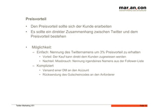 Preisvorteil
           •  Den Preisvorteil sollte sich der Kunde erarbeiten
           •  Es sollte ein direkter Zusammenhang zwischen Twitter und dem
              Preisvorteil bestehen

           •      Möglichkeit:
                  –  Einfach: Nennung des Twitternamens um 3% Preisvorteil zu erhalten
                        •  Vorteil: Der Kauf kann direkt dem Kunden zugewiesen werden
                        •  Nachteil: Missbrauch: Nennung irgendeines Namens aus der Follower-Liste
                  –  Kompliziert
                        •  Versand einer DM an den Account
                        •  Rücksendung des Gutscheincodes an den Anforderer




Twitter-Marketing V01                                                                          Folie 13
 