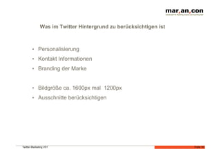 Was im Twitter Hintergrund zu berücksichtigen ist



        •  Personalisierung
        •  Kontakt Informationen
        •  Branding der Marke


        •  Bildgröße ca. 1600px mal 1200px
        •  Ausschnitte berücksichtigen




Twitter-Marketing V01                                             Folie 16
 