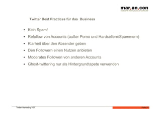 Twitter Best Practices für das Business


        •  Kein Spam!
        •  Refollow von Accounts (außer Porno und Hardsellern/Spammern)
        •  Klarheit über den Absender geben
        •  Den Followern einen Nutzen anbieten
        •  Moderates Followen von anderen Accounts
        •  Ghost-twittering nur als Hintergrundtapete verwenden




Twitter-Marketing V01                                                     Folie 21
 