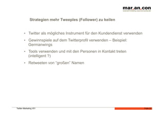 Strategien mehr Tweeples (Follower) zu keilen


        •  Twitter als mögliches Instrument für den Kundendienst verwenden
        •  Gewinnspiele auf dem Twitterprofil verwenden – Beispiel:
             Germanwings
        •  Tools verwenden und mit den Personen in Kontakt treten
             (intelligent ?)
        •  Retweeten von “großen” Namen




Twitter-Marketing V01                                                        Folie 22
 