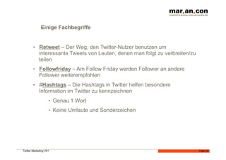 Einige Fachbegriffe


        •  Retweet – Der Weg, den Twitter-Nutzer benutzen um
             interessante Tweets von Leuten, denen man folgt zu verbreiten/zu
             teilen
        •  Followfriday – Am Follow Friday werden Follower an andere
             Follower weiterempfohlen
        •  #Hashtags – Die Hashtags in Twitter helfen besondere
             Information im Twitter zu kennzeichnen
                    •  Genau 1 Wort
                    •  Keine Umlaute und Sonderzeichen




Twitter-Marketing V01                                                           Folie 24
 