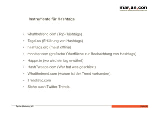 Instrumente für Hashtags


        •  whatthetrend.com (Top-Hashtags)

        •  Tagal.us (Erklärung von Hashtags)
        •  hashtags.org (meist offline)

        •  monitter.com (grafische Oberfläche zur Beobachtung von Hashtags)

        •  Happn.in (wo wird ein tag erwähnt)
        •  HashTweeps.com (Wer hat was geschickt)

        •  Whatthetrend.com (warum ist der Trend vorhanden)

        •  Trendistic.com
        •  Siehe auch Twitter-Trends




Twitter-Marketing V01                                                         Folie 26
 