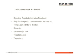 Tools um effizient zu twittern



        •  Selective Tweets (Integration/Facebook)
        •  Ping.fm (Integration von mehreren Netzwerke)
        •  Twitpic.com (Bilder in Twitter)
        •  Seesmic
        •  socialoomph.com
        •  Tweetlater.com
        •  Tweetdeck




Twitter-Marketing V01                                     Folie 27
 
