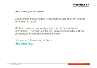 Abstimmungen auf Twitter


   •  Es besteht die Möglichkeit die Followerschaft über Themen/Produkte
      abstimmen zu lassen

   •  Mögliche Umsetzungen: Abstimmung über die Produkte oder
      Innovationen – hierdurch werden die Follower eingebunden und mit
      den aktuellen Produkten indirekt konfrontiert

   •  Eine nützliche Anwendung hierfür ist
      http://twtpoll.com




Twitter-Marketing V01                                                      Folie 28
 