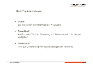 Desk-Top Anwendungen



           •  Twhirl
              zur Integration mehrerer Sozialer Netzwerke

           •  TweetDeck
              komfortables Tool zur Betreuung von Accounts (auch für Iphone
              verfügbar)

           •  Tweetadder
              Tool zur Generierung von neuen zu folgenden Accounts




Twitter-Marketing V01                                                         Folie 29
 