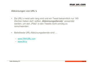 Abkürzungen von URL‘s


   •  Da URL‘s meist sehr lang sind und ein Tweet bekanntlich nur 140
      Zeichen haben darf, sollten „Abkürzungsdienste“ verwendet
      werden, um den „Platz“ in den Tweets nicht unnötig zu
      verschwenden.

   •  Beliebteste URL-Abkürzungsdienste sind …

           –  www.TINYURL.com
           –  www.Bit.ly




Twitter-Marketing V01                                                   Folie 30
 