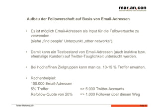 Aufbau der Followerschaft auf Basis von Email-Adressen


           •  Es ist möglich Email-Adressen als Input für die Followersuche zu
              verwenden
              (siehe „find people“ Unterpunkt „other networks“).

           •  Damit kann ein Testbestand von Email-Adressen (auch inaktive bzw.
              ehemalige Kunden) auf Twitter-Tauglichkeit untersucht werden.

           •  Bei hochaffinen Zielgruppen kann man ca. 10-15 % Treffer erwarten.

           •  Rechenbeipiel:
              100.000 Email-Adressen
              5% Treffer                   => 5.000 Twitter-Accounts
              Refollow-Quote von 20%       => 1.000 Follower über diesen Weg

Twitter-Marketing V01                                                            Folie 31
 