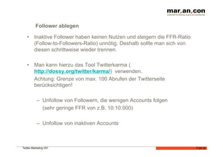 Follower ablegen

   •  Inaktive Follower haben keinen Nutzen und steigern die FFR-Ratio
      (Follow-to-Followers-Ratio) unnötig. Deshalb sollte man sich von
      diesen schrittweise wieder trennen.

   •  Man kann hierzu das Tool Twitterkarma (
      http://dossy.org/twitter/karma/) verwenden.
      Achtung: Grenze von max. 100 Abrufen der Twitterseite
      berücksichtigen!

           –  Unfollow von Followern, die wenigen Accounts folgen
              (sehr geringe FFR von z.B. 10:10.000)

           –  Unfollow von inaktiven Accounts



Twitter-Marketing V01                                                    Folie 32
 