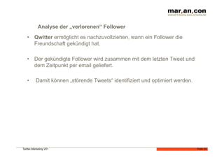 Analyse der „verlorenen“ Follower
   •  Qwitter ermöglicht es nachzuvollziehen, wann ein Follower die
      Freundschaft gekündigt hat.

   •  Der gekündigte Follower wird zusammen mit dem letzten Tweet und
      dem Zeitpunkt per email geliefert.

   •      Damit können „störende Tweets“ identifiziert und optimiert werden.




Twitter-Marketing V01                                                          Folie 33
 
