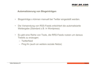 Automatisierung von Blogeinträgen


         •  Blogeinträge s können manuell bei Twitter eingestellt werden.

         •  Die Verwendung von RSS-Feeds erleichtert die automatisierte
            Weitergabe (Standard z.B. in Wordpress)

         •  Es gibt eine Reihe von Tools, die RRS-Feeds nutzen um daraus
            Tweets zu erzeugen.
             –  Twitterfeed
             –  Ping.fm (auch an weitere soziale Netze)




Twitter-Marketing V01                                                       Folie 34
 
