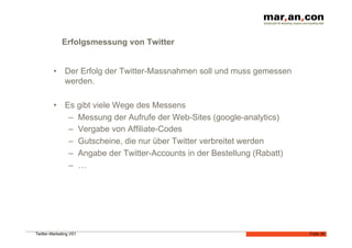 Erfolgsmessung von Twitter


         •  Der Erfolg der Twitter-Massnahmen soll und muss gemessen
            werden.

         •  Es gibt viele Wege des Messens
             –  Messung der Aufrufe der Web-Sites (google-analytics)
             –  Vergabe von Affiliate-Codes
             –  Gutscheine, die nur über Twitter verbreitet werden
             –  Angabe der Twitter-Accounts in der Bestellung (Rabatt)
             –  …




Twitter-Marketing V01                                                    Folie 35
 