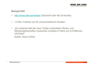 Beispiel Dell
   •  http://www.dell.com/twitter (Übersicht über die 35 Kanäle)

   •  1,5 Mio. Follower auf 35 unterschiedlichen Kanälen

   •  „So verdanke Dell den über Twitter verbreiteten Werbe- und
      Marketingbotschaften inzwischen Umsätze in Höhe von 6,5 Millionen
      US-Dollar“
      Quelle: Heise Online




Twitter-Marketing V01                                                     Folie 8
 