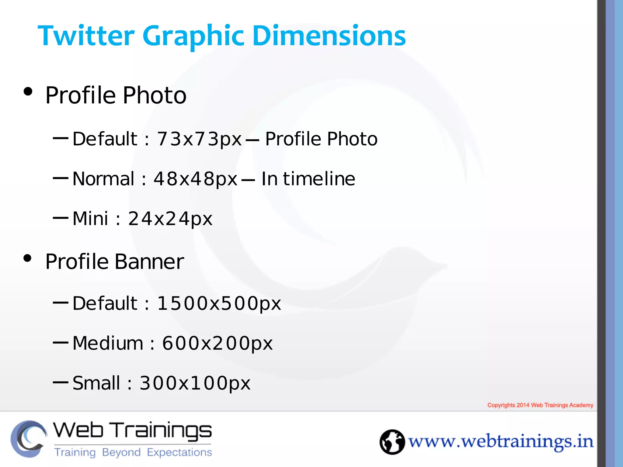 Twitter Graphic Dimensions
• Profile Photo
– Default : 73x73px – Profile Photo
– Normal : 48x48px – In timeline
– Mini : 24x24px
• Profile Banner
– Default : 1500x500px
– Medium : 600x200px
– Small : 300x100px
 