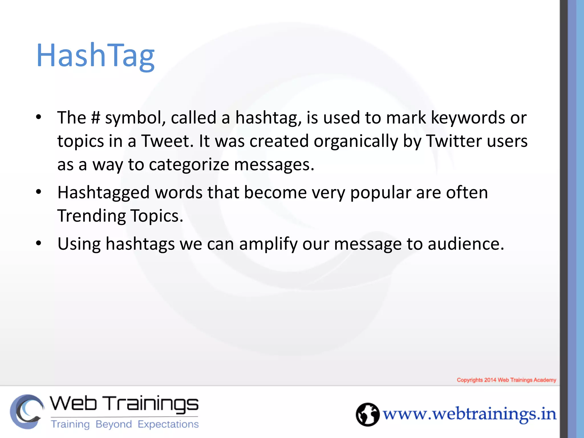 HashTag
• The # symbol, called a hashtag, is used to mark keywords or
topics in a Tweet. It was created organically by Twitter users
as a way to categorize messages.
• Hashtagged words that become very popular are often
Trending Topics.
• Using hashtags we can amplify our message to audience.
 