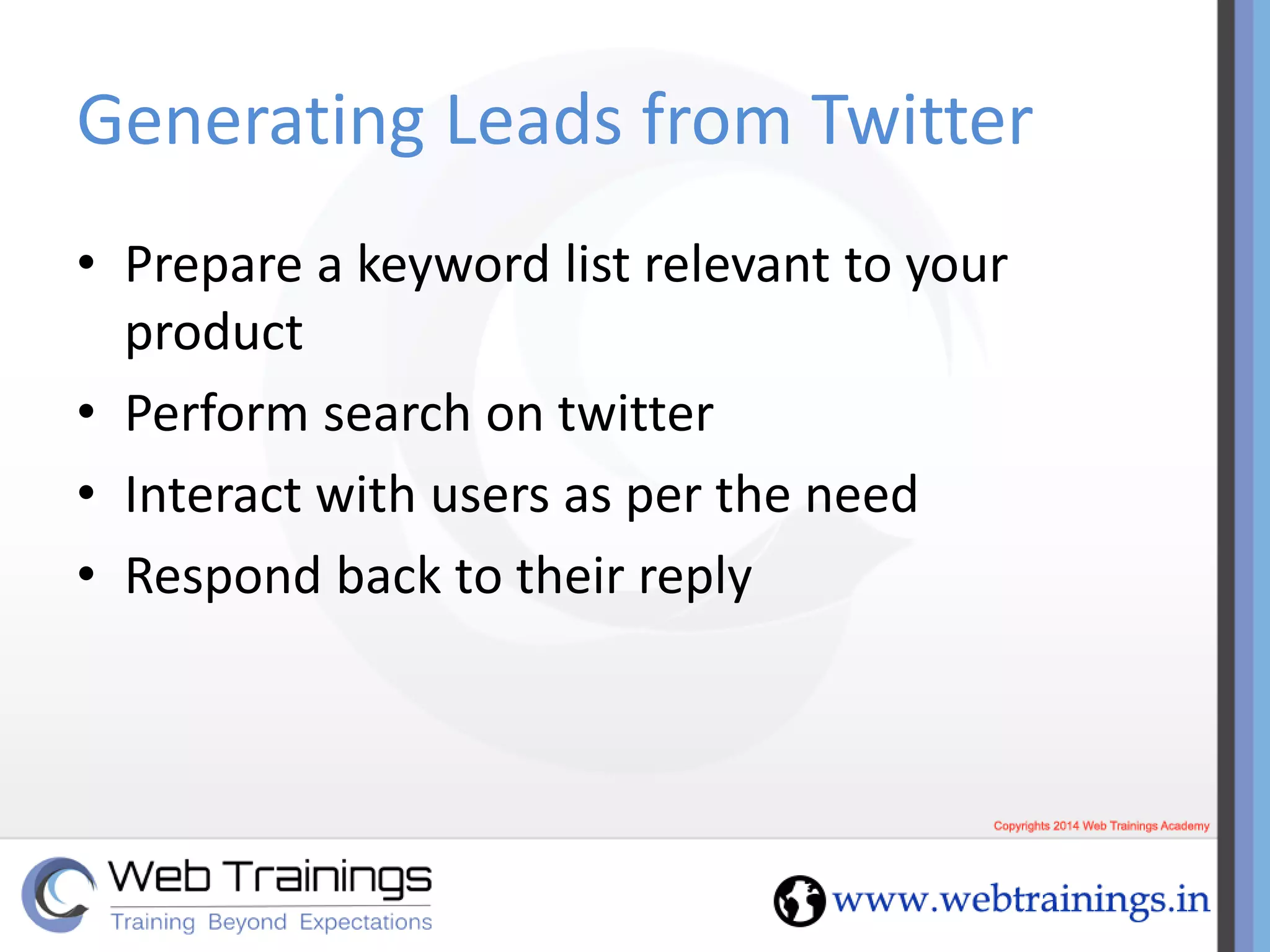 Generating Leads from Twitter
• Prepare a keyword list relevant to your
product
• Perform search on twitter
• Interact with users as per the need
• Respond back to their reply
 