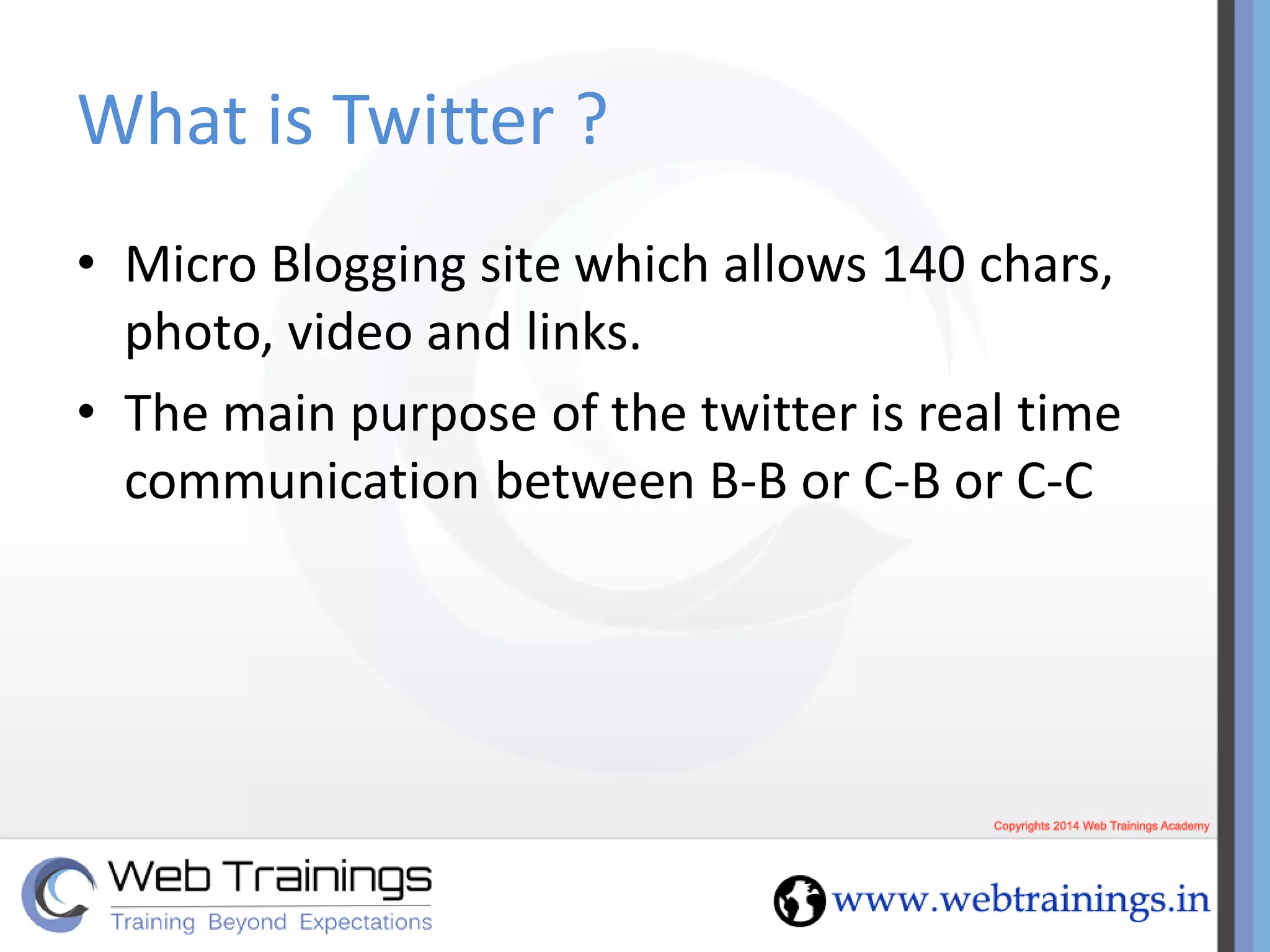 What is Twitter ?
• Micro Blogging site which allows 140 chars,
photo, video and links.
• The main purpose of the twitter is real time
communication between B-B or C-B or C-C
 