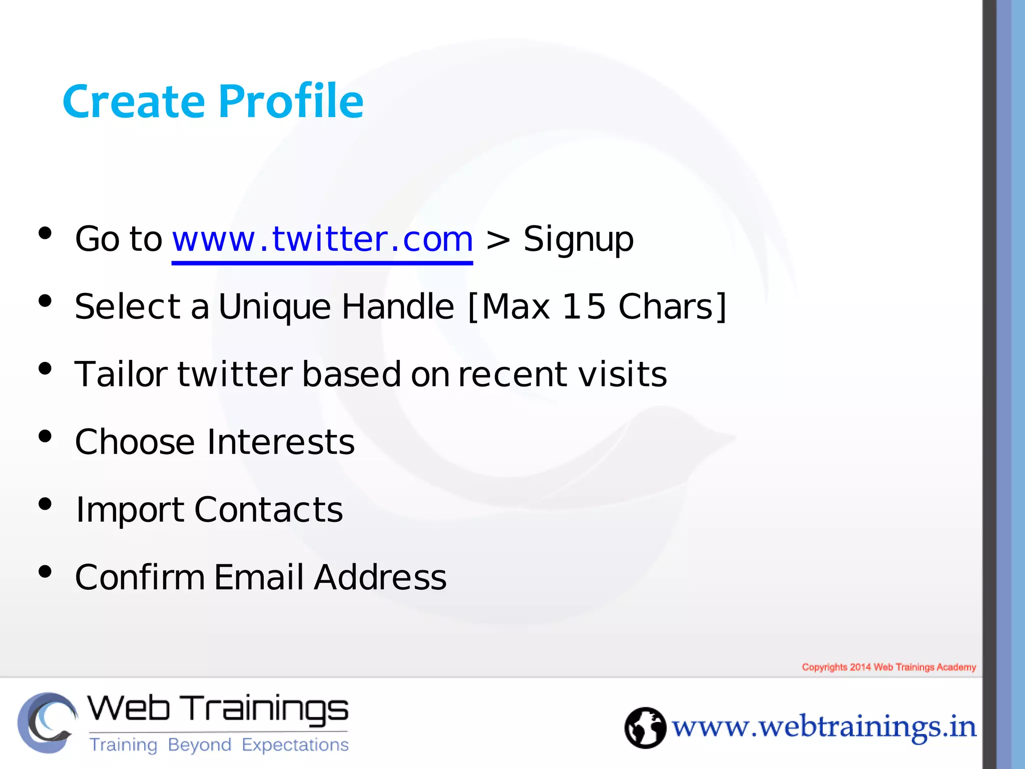 Create Profile
• Go to www.twitter.com > Signup
• Select a Unique Handle [Max 15 Chars]
• Tailor twitter based on recent visits
• Choose Interests
• Import Contacts
• Confirm Email Address
 