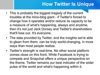 How Twitter Is Unique
• This is probably the biggest tragedy of the current
troubles at the mico-blog giant - if Twitter's forced to
change how it operates and/or reduce its capacity to be
a measure of what's happening, always and anytime,
then it's not just Jack Dorsey and Twitter's shareholders
that'll lose out. It's everyone.
• The data provided by Twitter, and the insights we're able
to glean from them, can be truly world-changing, in more
ways than most people realize.
• Twitter's strength is real-time. No other social platform
comes close on this front. While Facebook is trying to
compete and Snapchat offers a unique perspective on
the theme, Twitter remains our best indicator of the wider
pulse of the world and what's happening within it.
 