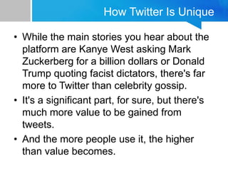 How Twitter Is Unique
• While the main stories you hear about the
platform are Kanye West asking Mark
Zuckerberg for a billion dollars or Donald
Trump quoting facist dictators, there's far
more to Twitter than celebrity gossip.
• It's a significant part, for sure, but there's
much more value to be gained from
tweets.
• And the more people use it, the higher
than value becomes.
 