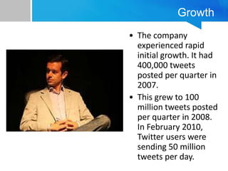 Growth
• The company
experienced rapid
initial growth. It had
400,000 tweets
posted per quarter in
2007.
• This grew to 100
million tweets posted
per quarter in 2008.
In February 2010,
Twitter users were
sending 50 million
tweets per day.
 