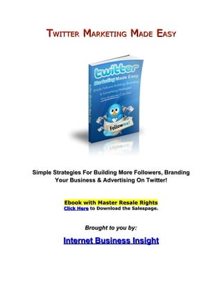 TWITTER MARKETING MADE EASY




Simple Strategies For Building More Followers, Branding
        Your Business & Advertising On Twitter!


           Ebook with Master Resale Rights
          Click Here to Download the Salespage.



                  Brought to you by:

          Internet Business Insight
 