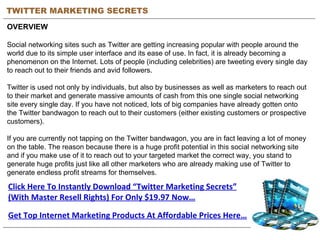 TWITTER MARKETING SECRETS OVERVIEW Social networking sites such as Twitter are getting increasing popular with people around the world due to its simple user interface and its ease of use. In fact, it is already becoming a phenomenon on the Internet. Lots of people (including celebrities) are tweeting every single day to reach out to their friends and avid followers. Twitter is used not only by individuals, but also by businesses as well as marketers to reach out to their market and generate massive amounts of cash from this one single social networking site every single day. If you have not noticed, lots of big companies have already gotten onto the Twitter bandwagon to reach out to their customers (either existing customers or prospective customers). If you are currently not tapping on the Twitter bandwagon, you are in fact leaving a lot of money on the table. The reason because there is a huge profit potential in this social networking site and if you make use of it to reach out to your targeted market the correct way, you stand to generate huge profits just like all other marketers who are already making use of Twitter to generate endless profit streams for themselves. Click Here To Instantly Download “Twitter Marketing Secrets” (With Master Resell Rights) For Only $19.97 Now… Get Top Internet Marketing Products At Affordable Prices Here… 