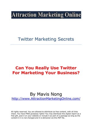 Twitter Marketing Secrets




  Can You Really Use Twitter
 For Marketing Your Business?




                      By Mavis Nong
http://www.AttractionMarketingOnline.com/



All rights reserved. You are allowed to distribute as free content, with all links
intact. You have FREE giveaway rights! You may distribute this digital report as a
free gift, post it on your website or include it as part of a package as long as the
content in it is not changed and it is delivered via this PDF file.
 