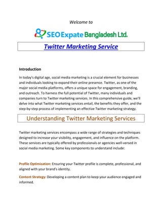 Welcome to
Twitter Marketing Service
Introduction
In today's digital age, social media marketing is a crucial element for businesses
and individuals looking to expand their online presence. Twitter, as one of the
major social media platforms, offers a unique space for engagement, branding,
and outreach. To harness the full potential of Twitter, many individuals and
companies turn to Twitter marketing services. In this comprehensive guide, we'll
delve into what Twitter marketing services entail, the benefits they offer, and the
step-by-step process of implementing an effective Twitter marketing strategy.
Understanding Twitter Marketing Services
Twitter marketing services encompass a wide range of strategies and techniques
designed to increase your visibility, engagement, and influence on the platform.
These services are typically offered by professionals or agencies well-versed in
social media marketing. Some key components to understand include:
Profile Optimization: Ensuring your Twitter profile is complete, professional, and
aligned with your brand's identity.
Content Strategy: Developing a content plan to keep your audience engaged and
informed.
 