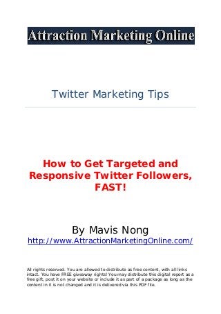 Twitter Marketing Tips
How to Get Targeted and
Responsive Twitter Followers,
FAST!
By Mavis Nong
http://www.AttractionMarketingOnline.com/
All rights reserved. You are allowed to distribute as free content, with all links
intact. You have FREE giveaway rights! You may distribute this digital report as a
free gift, post it on your website or include it as part of a package as long as the
content in it is not changed and it is delivered via this PDF file.
 