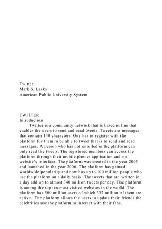 Twitter
Mark S. Lasky
American Public University System
TWITTER
Introduction
Twitter is a community network that is based online that
enables the users to send and read tweets. Tweets are messages
that contain 140 characters. One has to register with the
platform for them to be able to tweet that is to send and read
messages. A person who has not enrolled in the platform can
only read the tweets. The registered members can access the
platform through their mobile phones application and on
website’s interface. The platform was created in the year 2005
and launched in the year 2006. The platform has gained
worldwide popularity and now has up to 100 million people who
use the platform on a daily basis. The tweets that are written in
a day add up to almost 340 million tweets per day. The platform
is among the top ten most visited websites in the world. The
platform has 500 million users of which 332 million of them are
active. The platform allows the users to update their friends the
celebrities use the platform to interact with their fans,
 