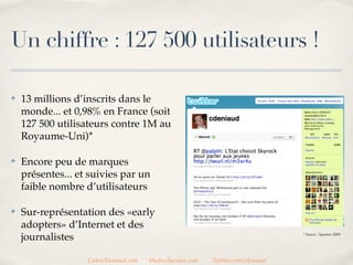 Un chiffre : 127 500 utilisateurs !

✤   13 millions d’inscrits dans le
    monde... et 0,98% en France (soit
    127 500 utilisateurs contre 1M au
    Royaume-Uni)*

✤   Encore peu de marques
    présentes... et suivies par un
    faible nombre d’utilisateurs

✤   Sur-représentation des «early
    adopters» d’Internet et des
    journalistes                                                                  * Source : Sysomos 2009




                   CedricDeniaud.com   MediasSociaux.com   Twitter.com/cdeniaud
 
