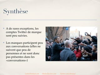Synthèse

✤   A de rares exceptions, les
    comptes Twitter de marque
    sont peu suivis.

✤   Les marques participent peu
    aux conversations (elles ne
    suivent que peu de
    personnes et ne sont donc
    pas présentes dans les
    «conversations»)



                 CedricDeniaud.com   MediasSociaux.com   Twitter.com/cdeniaud
 