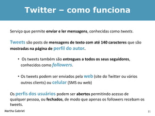 Twitter – como funciona

   Serviço que permite enviar e ler mensagens, conhecidas como tweets.

   Tweets são posts de mensagens de texto com até 140 caracteres que são
   mostradas na página de perfil do autor.

         • Os tweets também são entregues a todos os seus seguidores,
           conhecidos como followers.

         • Os tweets podem ser enviados pela web (site do Twitter ou vários
           outros clients) ou celular (SMS ou web)

   Os perfis dos usuários podem ser abertos permitindo acesso de
   qualquer pessoa, ou fechados, de modo que apenas os followers recebam os
   tweets.
Martha Gabriel                                                                11
 