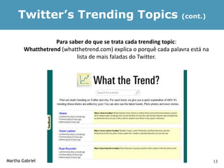 Twitter’s Trending Topics                                    (cont.)



                   Para saber do que se trata cada trending topic:
        Whatthetrend (whatthetrend.com) explica o porquê cada palavra está na
                           lista de mais faladas do Twitter.




Martha Gabriel                                                                  13
 