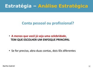 Estratégia – Análise Estratégica


                 Conta pessoal ou profissional?


       • A menos que você já seja uma celebridade,
         TEM QUE ESCOLHER UM ENFOQUE PRINCIPAL


       • Se for preciso, abra duas contas, dois IDs diferentes



Martha Gabriel                                                   32
 