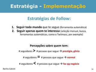 Estratégia - Implementação

                        Estratégias de Follow:
         1. Seguir todo mundo que te segue (ferramenta automática)
         2. Seguir apenas quem te interessa (seleção manual, busca,
                  ferramentas automáticas, como o Twitmass, por exemplo)



                          Percepções sobre quem tem:
                 # seguidores   > # pessoas que segue  prestígio, gênio
                    # seguidores   = # pessoas que segue  normal
                 # seguidores   < # pessoas que segue  faz qq negócio
Martha Gabriel                                                             34
 